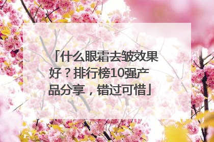 什么眼霜去皱效果好？排行榜10强产品分享，错过可惜