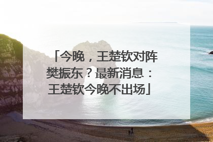 今晚，王楚钦对阵樊振东？最新消息：王楚钦今晚不出场