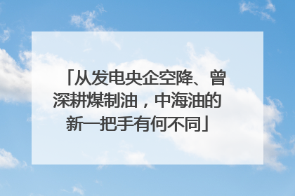 从发电央企空降、曾深耕煤制油，中海油的新一把手有何不同