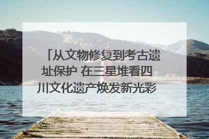 从文物修复到考古遗址保护 在三星堆看四川文化遗产焕发新光彩｜您牵挂的四川