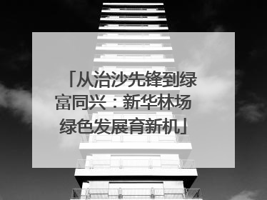 从治沙先锋到绿富同兴：新华林场绿色发展育新机