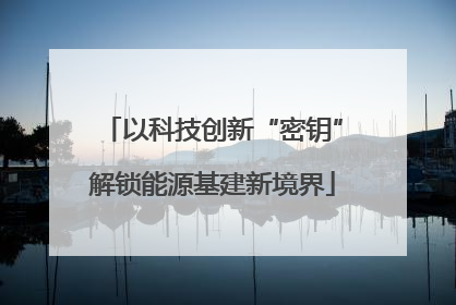以科技创新“密钥”解锁能源基建新境界