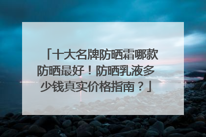 十大名牌防晒霜哪款防晒最好！防晒乳液多少钱真实价格指南？
