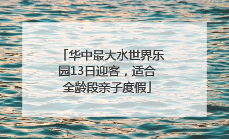 华中最大水世界乐园13日迎客，适合全龄段亲子度假