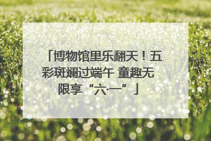 博物馆里乐翻天！五彩斑斓过端午 童趣无限享“六·一”