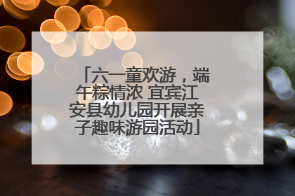 六一童欢游，端午粽情浓 宜宾江安县幼儿园开展亲子趣味游园活动