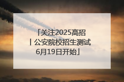 关注2025高招丨公安院校招生测试6月19日开始