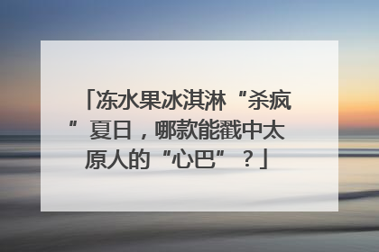 冻水果冰淇淋“杀疯”夏日,哪款能戳中太原人的“心巴”?