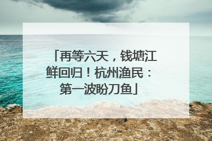 再等六天，钱塘江鲜回归！杭州渔民：第一波盼刀鱼