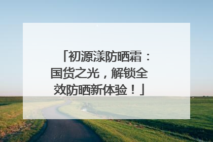 初源漾防晒霜：国货之光，解锁全效防晒新体验！