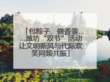 包粽子、做香囊……潍坊“双节”活动让文明新风与代际欢笑同频共振