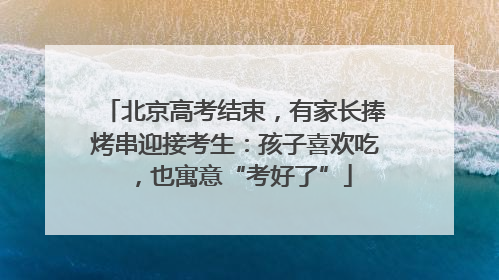 北京高考结束，有家长捧烤串迎接考生：孩子喜欢吃，也寓意“考好了”