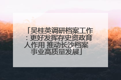 吴桂英调研档案工作：更好发挥存史资政育人作用 推动长沙档案事业高质量发展