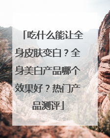 吃什么能让全身皮肤变白？全身美白产品哪个效果好？热门产品测评