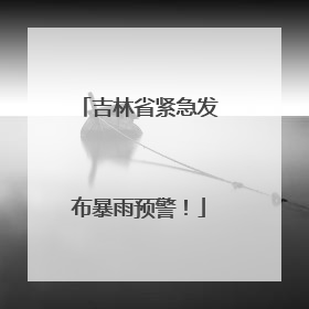 吉林省紧急发布暴雨预警！