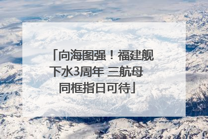 向海图强！福建舰下水3周年 三航母同框指日可待