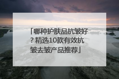 哪种护肤品抗皱好？精选10款有效抗皱去皱产品推荐