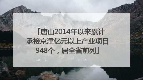 唐山2014年以来累计承接京津亿元以上产业项目948个，居全省前列