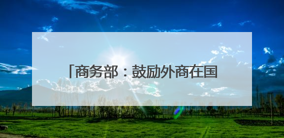 商务部：鼓励外商在国家级经开区开展生物医药、高端制造等领域投资