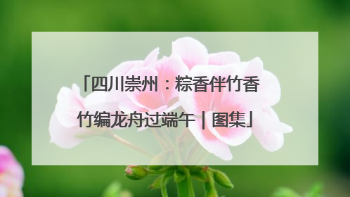 四川崇州：粽香伴竹香 竹编龙舟过端午｜图集