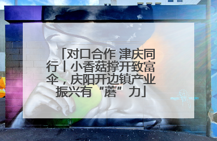 对口合作 津庆同行丨小香菇撑开致富伞，庆阳开边镇产业振兴有“蘑”力