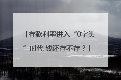 存款利率进入“0字头”时代 钱还存不存？