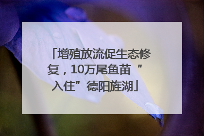 增殖放流促生态修复，10万尾鱼苗“入住”德阳旌湖