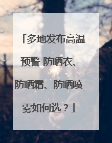 多地发布高温预警 防晒衣、防晒霜、防晒喷雾如何选？