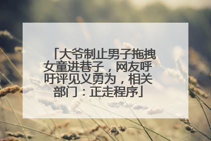 大爷制止男子拖拽女童进巷子，网友呼吁评见义勇为，相关部门：正走程序