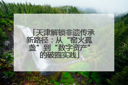 天津解锁非遗传承新路径：从“窑火孤盏”到“数字资产”的破圈实践