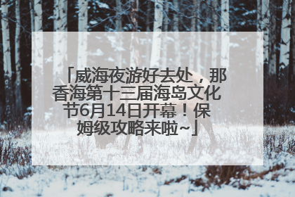 威海夜游好去处，那香海第十三届海岛文化节6月14日开幕！保姆级攻略来啦~