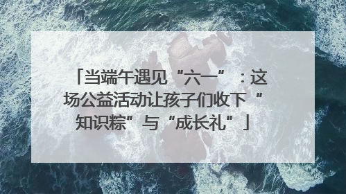 当端午遇见“六一”：这场公益活动让孩子们收下“知识粽”与“成长礼”