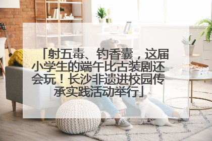 射五毒、钓香囊，这届小学生的端午比古装剧还会玩！长沙非遗进校园传承实践活动举行