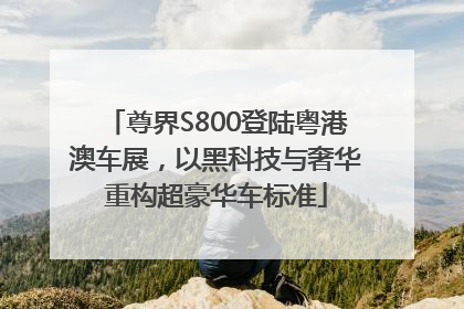 尊界S800登陆粤港澳车展，以黑科技与奢华重构超豪华车标准