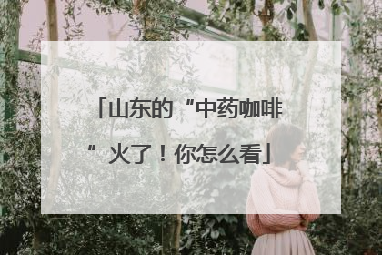 山东的“中药咖啡”火了！你怎么看