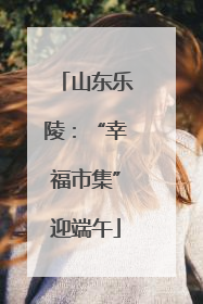 山东乐陵：“幸福市集”迎端午