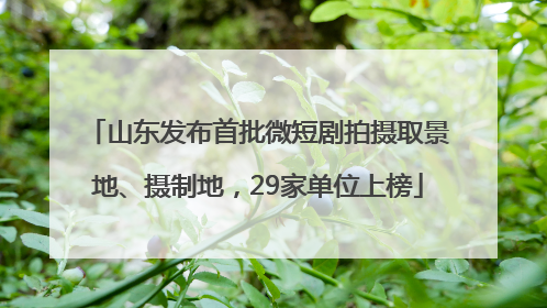 山东发布首批微短剧拍摄取景地、摄制地，29家单位上榜