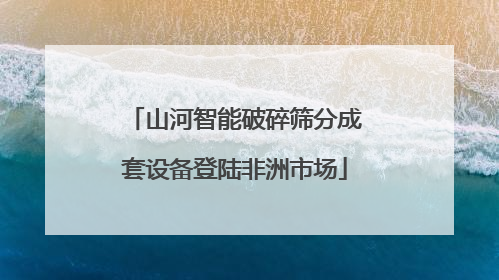 山河智能破碎筛分成套设备登陆非洲市场