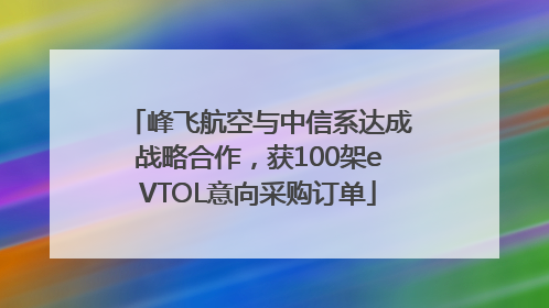 峰飞航空与中信系达成战略合作，获100架eVTOL意向采购订单