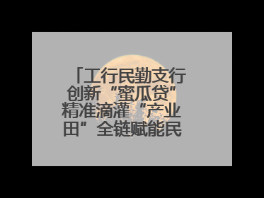 工行民勤支行创新“蜜瓜贷”精准滴灌“产业田”全链赋能民勤乡村振兴