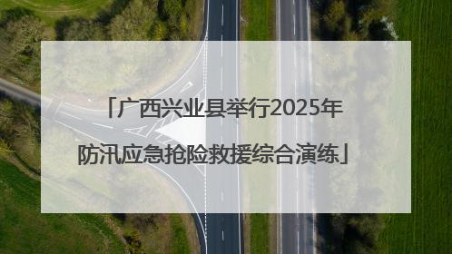 广西兴业县举行2025年防汛应急抢险救援综合演练