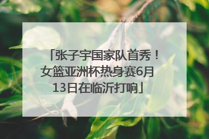 张子宇国家队首秀！女篮亚洲杯热身赛6月13日在临沂打响