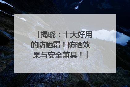 揭晓：十大好用的防晒霜！防晒效果与安全兼具！