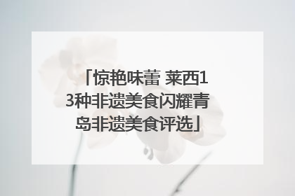 惊艳味蕾 莱西13种非遗美食闪耀青岛非遗美食评选