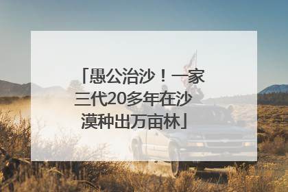 愚公治沙！一家三代20多年在沙漠种出万亩林