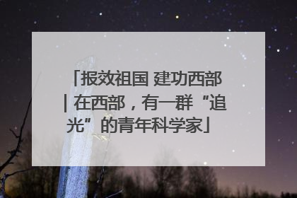 报效祖国 建功西部｜在西部，有一群“追光”的青年科学家