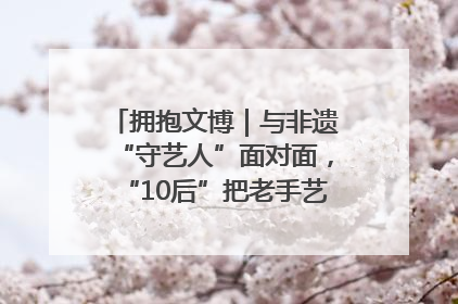拥抱文博｜与非遗“守艺人”面对面，“10后”把老手艺玩出“潮”花样