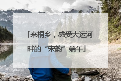 来桐乡，感受大运河畔的“宋韵”端午