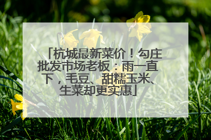 杭城最新菜价！勾庄批发市场老板：雨一直下，毛豆、甜糯玉米、生菜却更实惠