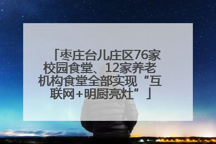 枣庄台儿庄区76家校园食堂、12家养老机构食堂全部实现“互联网+明厨亮灶”